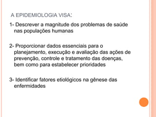 A EPIDEMIOLOGIA VISA:
1- Descrever a magnitude dos problemas de saúde
nas populações humanas
2- Proporcionar dados essenciais para o
planejamento, execução e avaliação das ações de
prevenção, controle e tratamento das doenças,
bem como para estabelecer prioridades
3- Identificar fatores etiológicos na gênese das
enfermidades
 