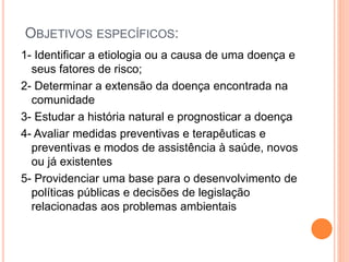 OBJETIVOS ESPECÍFICOS:
1- Identificar a etiologia ou a causa de uma doença e
seus fatores de risco;
2- Determinar a extensão da doença encontrada na
comunidade
3- Estudar a história natural e prognosticar a doença
4- Avaliar medidas preventivas e terapêuticas e
preventivas e modos de assistência à saúde, novos
ou já existentes
5- Providenciar uma base para o desenvolvimento de
políticas públicas e decisões de legislação
relacionadas aos problemas ambientais
 