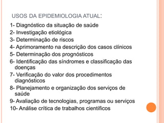 USOS DA EPIDEMIOLOGIA ATUAL:
1- Diagnóstico da situação de saúde
2- Investigação etiológica
3- Determinação de riscos
4- Aprimoramento na descrição dos casos clínicos
5- Determinação dos prognósticos
6- Identificação das síndromes e classificação das
doenças
7- Verificação do valor dos procedimentos
diagnósticos
8- Planejamento e organização dos serviços de
saúde
9- Avaliação de tecnologias, programas ou serviços
10- Análise crítica de trabalhos científicos
 