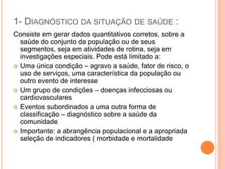 1- DIAGNÓSTICO DA SITUAÇÃO DE SAÚDE :
Consiste em gerar dados quantitativos corretos, sobre a
saúde do conjunto da população ou de seus
segmentos, seja em atividades de rotina, seja em
investigações especiais. Pode está limitado a:
 Uma única condição – agravo a saúde, fator de risco, o
uso de serviços, uma característica da população ou
outro evento de interesse
 Um grupo de condições – doenças infecciosas ou
cardiovasculares
 Eventos subordinados a uma outra forma de
classificação – diagnóstico sobre a saúde da
comunidade
 Importante: a abrangência populacional e a apropriada
seleção de indicadores ( morbidade e mortalidade
 