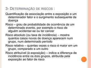 3- DETERMINAÇÃO DE RISCOS :
Quantificação da associação entre a exposição a um
determinador fator e o surgimento subsequente da
doença
Risco – grau de probabilidade de ocorrência de um
determinado evento, por exemplo o risco de
alguém acidentar-se ou ter cancer
Risco absoluto (ou taxa de incidência) – mostra
quantos casos novos de doença aparecem num
grupo, num determinado período
Risco relativo – quantas vezes o risco é maior em um
grupo, comparado a um outro
Risco atribuível (à exposição) – indica a diferença de
incidência entre os dois grupos, atribuída pela
exposição ao fator de risco
 