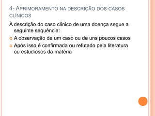 4- APRIMORAMENTO NA DESCRIÇÃO DOS CASOS
CLÍNICOS
:
A descrição do caso clínico de uma doença segue a
seguinte sequência:
 A observação de um caso ou de uns poucos casos
 Após isso é confirmada ou refutado pela literatura
ou estudiosos da matéria
 