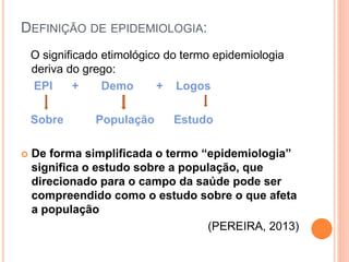 DEFINIÇÃO DE EPIDEMIOLOGIA:
O significado etimológico do termo epidemiologia
deriva do grego:
EPI + Demo + Logos
Sobre População Estudo
 De forma simplificada o termo “epidemiologia”
significa o estudo sobre a população, que
direcionado para o campo da saúde pode ser
compreendido como o estudo sobre o que afeta
a população
(PEREIRA, 2013)
 