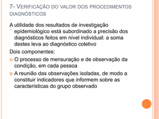 7- VERIFICAÇÃO DO VALOR DOS PROCEDIMENTOS
DIAGNÓSTICOS
:
A utilidade dos resultados de investigação
epidemiológico está subordinado a precisão dos
diagnósticos feitos em nível individual: a soma
destes leva ao diagnóstico coletivo
Dois componentes:
 O processo de mensuração e de observação da
condição, em cada pessoa
 A reunião das observações isoladas, de modo a
constituir indicadores que informem sobre as
características do grupo observado
 