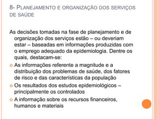 8- PLANEJAMENTO E ORGANIZAÇÃO DOS SERVIÇOS
DE SAÚDE
As decisões tomadas na fase de planejamento e de
organização dos serviços estão – ou deveriam
estar – baseadas em informações produzidas com
o emprego adequado da epidemiologia. Dentre os
quais, destacam-se:
 As informações referente a magnitude e a
distribuição dos problemas de saúde, dos fatores
de risco e das características da população
 Os resultados dos estudos epidemiológicos –
principalmente os controlados
 A informação sobre os recursos financeiros,
humanos e materiais
 