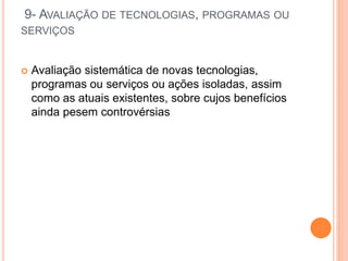 9- AVALIAÇÃO DE TECNOLOGIAS, PROGRAMAS OU
SERVIÇOS
 Avaliação sistemática de novas tecnologias,
programas ou serviços ou ações isoladas, assim
como as atuais existentes, sobre cujos benefícios
ainda pesem controvérsias
 