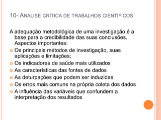 10- ANÁLISE CRÍTICA DE TRABALHOS CIENTÍFICOS
A adequação metodológica de uma investigação é a
base para a credibilidade das suas conclusões.
Aspectos importantes:
 Os principais métodos de investigação, suas
aplicações e limitações;
 Os indicadores de saúde mais utilizados
 As características das fontes de dados
 As deturpações que podem ser induzidas
 Os erros mais comuns na própria coleta dos dados
 A influência das variáveis que confundem a
interpretação dos resultados
 