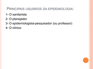 PRINCIPAIS USUÁRIOS DA EPIDEMIOLOGIA:
1- O sanitarista
2- O planejador
3- O epidemiologista-pesquisador (ou professor)
4- O clínico
 