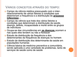 VÁRIOS CONCEITOS ATRAVÉS DO TEMPO:
 Campo da ciência médica preocupado com o inter-
relacionamento de vários fatores e condições que
determinam a frequência e a distribuição do processo
infeccioso...
 Campo da ciência que trata dos vários fatores e
condições que determinam a distribuição da saúde,
doença, defeito, incapacidade e morte entre os grupos
de indivíduos
 Ocupa-se das circunstâncias em as doenças ocorrem e
nas quais eles tendem ou não a florescer
 Estudo da distribuição da frequência e dos
determinantes da frequência de doenças no homem
 Estudo da distribuição dos determinante da saúde em
populações humanas
 Ciência básica da medicina preventiva e comunitária,
sendo aplicada a uma variedade de problemas, tanto de
serviços de saúde como de saúde
 
