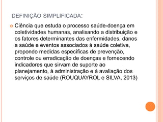 DEFINIÇÃO SIMPLIFICADA:
 Ciência que estuda o processo saúde-doença em
coletividades humanas, analisando a distribuição e
os fatores determinantes das enfermidades, danos
a saúde e eventos associados à saúde coletiva,
propondo medidas específicas de prevenção,
controle ou erradicação de doenças e fornecendo
indicadores que sirvam de suporte ao
planejamento, à administração e à avaliação dos
serviços de saúde (ROUQUAYROL e SILVA, 2013)
 