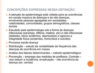 CONCEPÇÕES EXPRESSAS NESSA DEFINIÇÃO:
 A atenção da epidemiologia está voltada para as ocorrências
em escala massiva de doenças e de não doenças,
envolvendo pessoas agregadas em sociedades,
coletividades, comunidades, grupos demográficos, classes
sociais
 Estudado pela epidemiologia sob a forma de doenças
infecciosas (sarampo, difteria, malária, etc) e não infecciosas
(diabetes, bócio endêmico, depressões) e agravos a
integridade física (acidentes, homicídios e suicídio)
 Processo saúde-doença
 Distribuição – estudo da variabilidade da frequência das
doenças de ocorrência em massa
 Análise dos fatores determinantes – método epidemiológico
 Prevenção – emprego das medidas de profilaxia. Controle –
visa reduzir a incidência; erradicação – não ocorrência da
doença (ex: varíola)
 