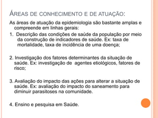 ÁREAS DE CONHECIMENTO E DE ATUAÇÃO:
As áreas de atuação da epidemiologia são bastante amplas e
compreende em linhas gerais:
1. Descrição das condições de saúde da população por meio
da construção de indicadores de saúde. Ex: taxa de
mortalidade, taxa de incidência de uma doença;
2. Investigação dos fatores determinantes da situação de
saúde. Ex: investigação de agentes etiológicos, fatores de
risco;
3. Avaliação do impacto das ações para alterar a situação de
saúde. Ex: avaliação do impacto do saneamento para
diminuir parasitoses na comunidade.
4. Ensino e pesquisa em Saúde.
 