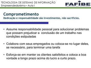 9
• Assume responsabilidade pessoal para solucionar problemas
que possam prejudicar a conclusão de um trabalho nas
condições estipuladas
• Colabora com seus empregados ou coloca-se no lugar deles,
se necessário, para terminar uma tarefa
• Esforça-se em manter os clientes satisfeitos e coloca a boa
vontade a longo prazo acima do lucro a curto prazo.
Comprometimento
Dedicação e responsabilidade são investimentos, não sacrifícios.
 