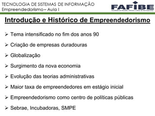 Introdução e Histórico de Empreendedorismo
 Tema intensificado no fim dos anos 90
 Criação de empresas duradouras
 Globalização
 Surgimento da nova economia
 Evolução das teorias administrativas
 Maior taxa de empreendedores em estágio inicial
 Empreendedorismo como centro de políticas públicas
 Sebrae, Incubadoras, SMPE
 