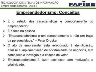 2
 É o estudo das características e comportamento do
empreendedor.
 É o foco na pessoa
 “Empreendedorismo é um comportamento e não um traço
da personalidade.” – Peter Drucker
 O ato de empreender está relacionado à identificação,
análise e implementação de oportunidade de negócios, tem
como foco a inovação e a criação de valor.
 Empreendedorismo é fazer acontecer com motivação e
criatividade.
Empreendedorismo: Conceitos
 