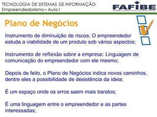 13
Plano de Negócios
Instrumento de diminuição de riscos: O empreendedor
estuda a viabilidade de um produto sob vários aspectos;
Instrumento de reflexão sobre a empresa: Linguagem de
comunicação do empreendedor com ele mesmo;
Depois de feito, o Plano de Negócios indica novos caminhos,
dentre eles a possibilidade de desistência da ideia;
É um espaço onde os erros saem mais baratos;
É uma linguagem entre o empreendedor e as partes
interessadas;
 