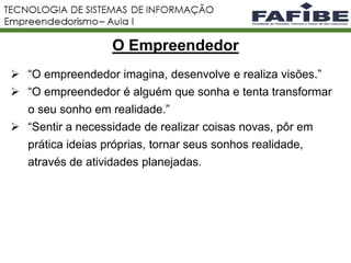 2
 “O empreendedor imagina, desenvolve e realiza visões.”
 “O empreendedor é alguém que sonha e tenta transformar
o seu sonho em realidade.”
 “Sentir a necessidade de realizar coisas novas, pôr em
prática ideias próprias, tornar seus sonhos realidade,
através de atividades planejadas.
O Empreendedor
 