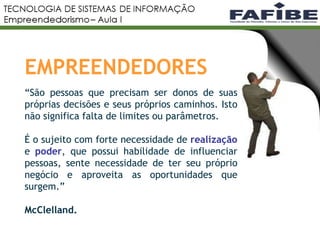 4
EMPREENDEDORES
“São pessoas que precisam ser donos de suas
próprias decisões e seus próprios caminhos. Isto
não significa falta de limites ou parâmetros.
É o sujeito com forte necessidade de realização
e poder, que possui habilidade de influenciar
pessoas, sente necessidade de ter seu próprio
negócio e aproveita as oportunidades que
surgem.”
McClelland.
 