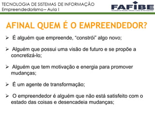 AFINAL QUEM É O EMPREENDEDOR?
5
 É alguém que empreende, “constrói” algo novo;
 Alguém que possui uma visão de futuro e se propõe a
concretizá-lo;
 Alguém que tem motivação e energia para promover
mudanças;
 É um agente de transformação;
 O empreendedor é alguém que não está satisfeito com o
estado das coisas e desencadeia mudanças;
 