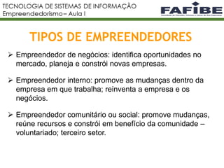TIPOS DE EMPREENDEDORES
5
 Empreendedor de negócios: identifica oportunidades no
mercado, planeja e constrói novas empresas.
 Empreendedor interno: promove as mudanças dentro da
empresa em que trabalha; reinventa a empresa e os
negócios.
 Empreendedor comunitário ou social: promove mudanças,
reúne recursos e constrói em benefício da comunidade –
voluntariado; terceiro setor.
 