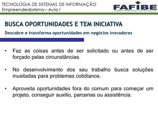 8
BUSCA OPORTUNIDADES E TEM INICIATIVA
Descobre e transforma oportunidades em negócios inovadores
• Faz as coisas antes de ser solicitado ou antes de ser
forçado pelas circunstâncias.
• No desenvolvimento dos seu trabalho busca soluções
inusitadas para problemas cotidianos.
• Aproveita oportunidades fora do comum para começar um
projeto, conseguir auxilio, parcerias ou assistência.
 