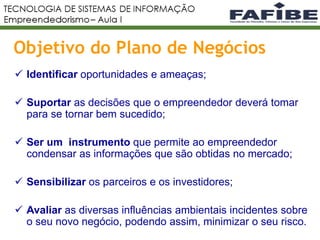 18
Objetivo do Plano de Negócios
 Identificar oportunidades e ameaças;
 Suportar as decisões que o empreendedor deverá tomar
para se tornar bem sucedido;
 Ser um instrumento que permite ao empreendedor
condensar as informações que são obtidas no mercado;
 Sensibilizar os parceiros e os investidores;
 Avaliar as diversas influências ambientais incidentes sobre
o seu novo negócio, podendo assim, minimizar o seu risco.
 
