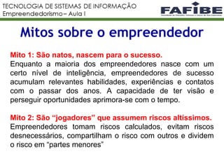Mitos sobre o empreendedor
Mito 1: São natos, nascem para o sucesso.
Enquanto a maioria dos empreendedores nasce com um
certo nível de inteligência, empreendedores de sucesso
acumulam relevantes habilidades, experiências e contatos
com o passar dos anos. A capacidade de ter visão e
perseguir oportunidades aprimora-se com o tempo.
Mito 2: São “jogadores” que assumem riscos altíssimos.
Empreendedores tomam riscos calculados, evitam riscos
desnecessários, compartilham o risco com outros e dividem
o risco em “partes menores”
 