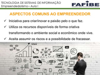 2
ASPECTOS COMUNS AO EMPREENDEDOR
 Iniciativa para criar/inovar e paixão pelo o que faz.
 Utiliza os recursos disponíveis de forma criativa
transformando o ambiente social e econômico onde vive.
 Aceita assumir os riscos e a possibilidade de fracassar.
 