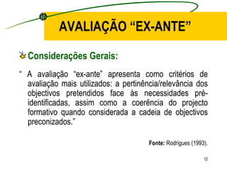 AVALIAÇÃO “EX-ANTE” Considerações Gerais: “  A avaliação “ex-ante” apresenta como critérios de avaliação mais utilizados: a pertinência/relevância dos objectivos pretendidos face às necessidades pré-identificadas, assim como a coerência do projecto formativo quando considerada a cadeia de objectivos preconizados.” Fonte:  Rodrigues (1993). 