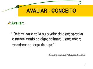 AVALIAR - CONCEITO Avaliar: “  Determinar a valia ou o valor de algo; apreciar  o merecimento de algo; estimar; julgar; orçar; reconhecer a força de algo.” Dicionário da Língua Portuguesa, Universal 