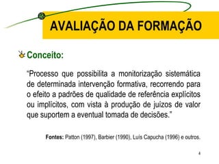 AVALIAÇÃO DA FORMAÇÃO Conceito: “ Processo que possibilita a monitorização sistemática de determinada intervenção formativa, recorrendo para o efeito a padrões de qualidade de referência explícitos ou implícitos, com vista à produção de juízos de valor que suportem a eventual tomada de decisões.” Fontes:  Patton (1997), Barbier (1990), Luís Capucha (1996) e outros. 
