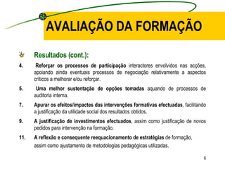 AVALIAÇÃO DA FORMAÇÃO Resultados (cont.): 4.  Reforçar os processos de participação  interactores envolvidos nas acções, apoiando ainda eventuais processos de negociação relativamente a aspectos críticos a melhorar e/ou reforçar. 5.  Uma melhor sustentação de opções tomadas  aquando de processos de auditoria interna. Apurar os efeitos/impactes das intervenções formativas efectuadas , facilitando a justificação da utilidade social dos resultados obtidos. A justificação de investimentos efectuados , assim como justificação de novos pedidos para intervenção na formação. A reflexão e consequente reequacionamento de estratégias  de formação, assim como ajustamento de metodologias pedagógicas utilizadas. 