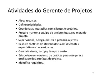 Atividades do Gerente de Projetos
• Aloca recursos.
• Define prioridades.
• Coordena as interações com clientes e usuários.
• Procura manter a equipe de projeto focada na meta do
projeto.
• Supervisiona, delega, motiva e gerencia o stress.• Supervisiona, delega, motiva e gerencia o stress.
• Resolve conflitos de stakeholders com diferentes
expectativas e necessidades.
• Gerencia riscos, escopo, tempo e custo.
• Estabelece um conjunto de práticas para assegurar a
qualidade dos artefatos do projeto.
• Identifica requisitos.
11
 