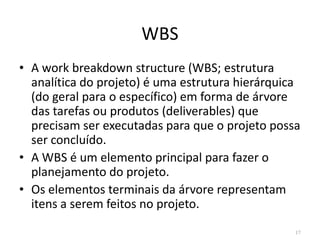 WBS
• A work breakdown structure (WBS; estrutura
analítica do projeto) é uma estrutura hierárquica
(do geral para o específico) em forma de árvore
das tarefas ou produtos (deliverables) que
precisam ser executadas para que o projeto possaprecisam ser executadas para que o projeto possa
ser concluído.
• A WBS é um elemento principal para fazer o
planejamento do projeto.
• Os elementos terminais da árvore representam
itens a serem feitos no projeto.
17
 