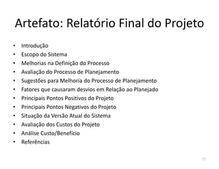 Artefato: Relatório Final do Projeto
• Introdução
• Escopo do Sistema
• Melhorias na Definição do Processo
• Avaliação do Processo de Planejamento
• Sugestões para Melhoria do Processo de Planejamento
• Fatores que causaram desvios em Relação ao Planejado
• Principais Pontos Positivos do Projeto
• Principais Pontos Negativos do Projeto
• Situação da Versão Atual do Sistema
• Avaliação dos Custos do Projeto
• Análise Custo/Benefício
• Referências
27
 