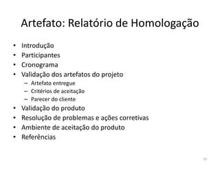 Artefato: Relatório de Homologação
• Introdução
• Participantes
• Cronograma
• Validação dos artefatos do projeto
– Artefato entregue– Artefato entregue
– Critérios de aceitação
– Parecer do cliente
• Validação do produto
• Resolução de problemas e ações corretivas
• Ambiente de aceitação do produto
• Referências
30
 