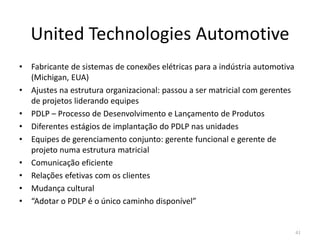 United Technologies Automotive
• Fabricante de sistemas de conexões elétricas para a indústria automotiva
(Michigan, EUA)
• Ajustes na estrutura organizacional: passou a ser matricial com gerentes
de projetos liderando equipes
• PDLP – Processo de Desenvolvimento e Lançamento de Produtos
• Diferentes estágios de implantação do PDLP nas unidades• Diferentes estágios de implantação do PDLP nas unidades
• Equipes de gerenciamento conjunto: gerente funcional e gerente de
projeto numa estrutura matricial
• Comunicação eficiente
• Relações efetivas com os clientes
• Mudança cultural
• “Adotar o PDLP é o único caminho disponível”
41
 