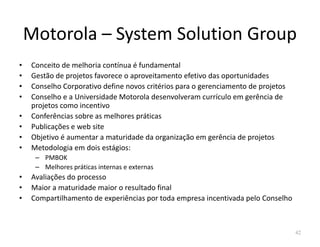 Motorola – System Solution Group
• Conceito de melhoria contínua é fundamental
• Gestão de projetos favorece o aproveitamento efetivo das oportunidades
• Conselho Corporativo define novos critérios para o gerenciamento de projetos
• Conselho e a Universidade Motorola desenvolveram currículo em gerência de
projetos como incentivo
• Conferências sobre as melhores práticas
• Publicações e web site• Publicações e web site
• Objetivo é aumentar a maturidade da organização em gerência de projetos
• Metodologia em dois estágios:
– PMBOK
– Melhores práticas internas e externas
• Avaliações do processo
• Maior a maturidade maior o resultado final
• Compartilhamento de experiências por toda empresa incentivada pelo Conselho
42
 