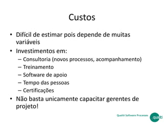 Custos
• Difícil de estimar pois depende de muitas
variáveis
• Investimentos em:
– Consultoria (novos processos, acompanhamento)
Qualiti Software Processes
– Treinamento
– Software de apoio
– Tempo das pessoas
– Certificações
• Não basta unicamente capacitar gerentes de
projeto!
47
 