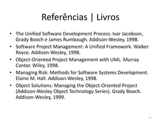 Referências | Livros
• The Unified Software Development Process. Ivar Jacobson,
Grady Booch e James Rumbaugh. Addison-Wesley, 1998.
• Software Project Management: A Unified Framework. Walker
Royce. Addison-Wesley, 1998.
• Object-Oriented Project Management with UML. Murray
Cantor. Wiley, 1998.Cantor. Wiley, 1998.
• Managing Risk: Methods for Software Systems Development.
Elaine M. Hall. Addison-Wesley, 1998.
• Object Solutions: Managing the Object-Oriented Project
(Addison-Wesley Object Technology Series). Grady Booch.
Addison-Wesley, 1999.
49
 