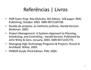 Referências | Livros
• PMP Exam Prep. Rita Mulcahy. 4th Edition. 328 pages. RMC
Publishing, October 2002. ISBN 0971164738.
• Gestão de projetos: as melhores práticas. Harold Kerzner.
Bookman. 2002.
• Project Management: A Systems Approach to Planning,
Scheduling, and Controlling . Harold Kerzner. Published byScheduling, and Controlling . Harold Kerzner. Published by
John Wiley & Sons. January, 2003. ISBN 0471225770.
• Managing High-Technology Programs & Projects. Russel D.
Archibald. Willey. 2003.
• PMBOK Guide Third Edition. PMI, 2004.
50
 