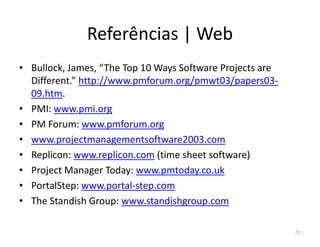Referências | Web
• Bullock, James, “The Top 10 Ways Software Projects are
Different.” http://www.pmforum.org/pmwt03/papers03-
09.htm.
• PMI: www.pmi.org
• PM Forum: www.pmforum.org• PM Forum: www.pmforum.org
• www.projectmanagementsoftware2003.com
• Replicon: www.replicon.com (time sheet software)
• Project Manager Today: www.pmtoday.co.uk
• PortalStep: www.portal-step.com
• The Standish Group: www.standishgroup.com
51
 