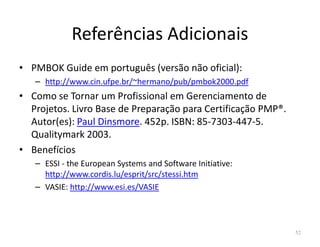 Referências Adicionais
• PMBOK Guide em português (versão não oficial):
– http://www.cin.ufpe.br/~hermano/pub/pmbok2000.pdf
• Como se Tornar um Profissional em Gerenciamento de
Projetos. Livro Base de Preparação para Certificação PMP®.
Autor(es): Paul Dinsmore. 452p. ISBN: 85-7303-447-5.Autor(es): Paul Dinsmore. 452p. ISBN: 85-7303-447-5.
Qualitymark 2003.
• Benefícios
– ESSI - the European Systems and Software Initiative:
http://www.cordis.lu/esprit/src/stessi.htm
– VASIE: http://www.esi.es/VASIE
52
 