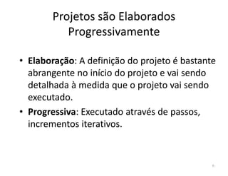 Projetos são Elaborados
Progressivamente
• Elaboração: A definição do projeto é bastante
abrangente no início do projeto e vai sendo
detalhada à medida que o projeto vai sendodetalhada à medida que o projeto vai sendo
executado.
• Progressiva: Executado através de passos,
incrementos iterativos.
6
 