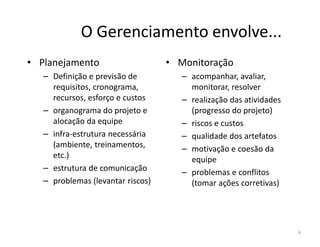 O Gerenciamento envolve...
• Planejamento
– Definição e previsão de
requisitos, cronograma,
recursos, esforço e custos
– organograma do projeto e
alocação da equipe
• Monitoração
– acompanhar, avaliar,
monitorar, resolver
– realização das atividades
(progresso do projeto)
– riscos e custosalocação da equipe
– infra-estrutura necessária
(ambiente, treinamentos,
etc.)
– estrutura de comunicação
– problemas (levantar riscos)
– riscos e custos
– qualidade dos artefatos
– motivação e coesão da
equipe
– problemas e conflitos
(tomar ações corretivas)
8
 