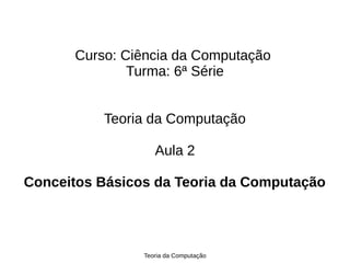 Teoria da Computação
Curso: Ciência da Computação
Turma: 6ª Série
Teoria da Computação
Aula 2
Conceitos Básicos da Teoria da Computação
 