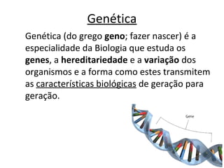 Genética
Genética (do grego geno; fazer nascer) é a
especialidade da Biologia que estuda os
genes, a hereditariedade e a variação dos
organismos e a forma como estes transmitem
as características biológicas de geração para
geração.
 