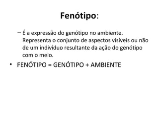 Fenótipo:
– É a expressão do genótipo no ambiente.
Representa o conjunto de aspectos visíveis ou não
de um indivíduo resultante da ação do genótipo
com o meio.
• FENÓTIPO = GENÓTIPO + AMBIENTE
 