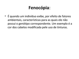 Fenocópia:
• É quando um indivíduo exibe, por efeito de fatores
ambientais, características para as quais ele não
possui o genótipo correspondente. Um exemplo é a
cor dos cabelos modificada pele uso de tinturas.
 