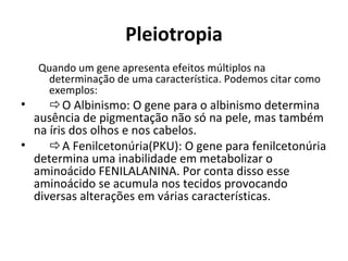 Pleiotropia
Quando um gene apresenta efeitos múltiplos na
determinação de uma característica. Podemos citar como
exemplos:
• O Albinismo: O gene para o albinismo determina
ausência de pigmentação não só na pele, mas também
na íris dos olhos e nos cabelos.
• A Fenilcetonúria(PKU): O gene para
fenilcetonúria determina uma inabilidade em
metabolizar o aminoácido FENILALANINA. Por conta
disso esse aminoácido se acumula nos tecidos
provocando diversas alterações em várias
características.
 